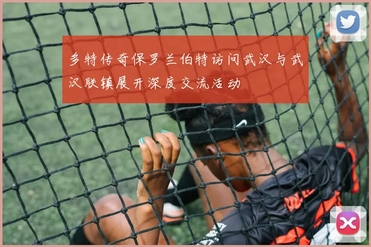多特传奇保罗兰伯特访问武汉与武汉联镇展开深度交流活动