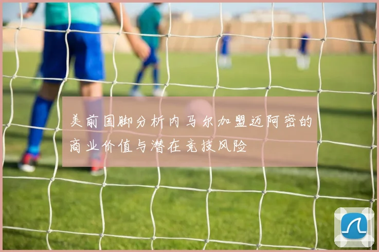 美前国脚分析内马尔加盟迈阿密的商业价值与潜在竞技风险
