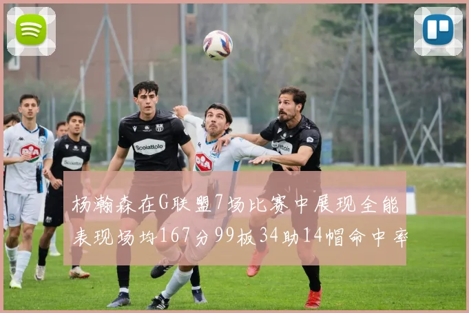 杨瀚森在G联盟7场比赛中展现全能表现场均167分99板34助14帽命中率超五成