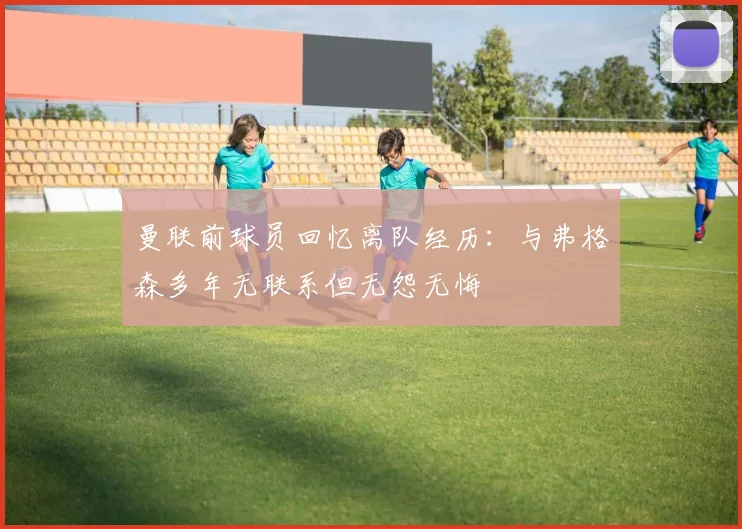 曼联前球员回忆离队经历：与弗格森多年无联系但无怨无悔