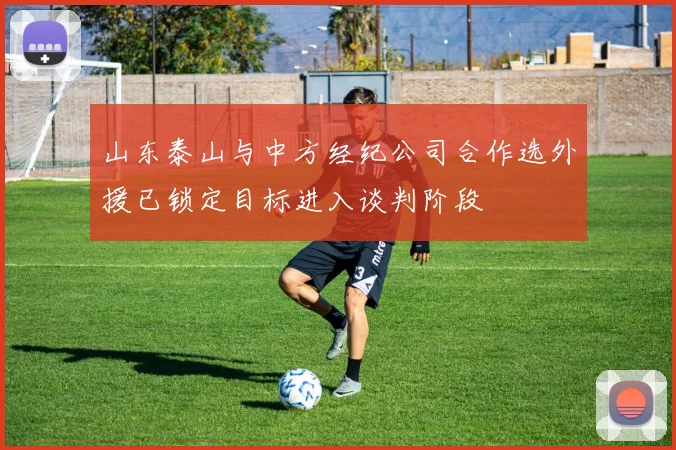 山东泰山与中方经纪公司合作选外援已锁定目标进入谈判阶段