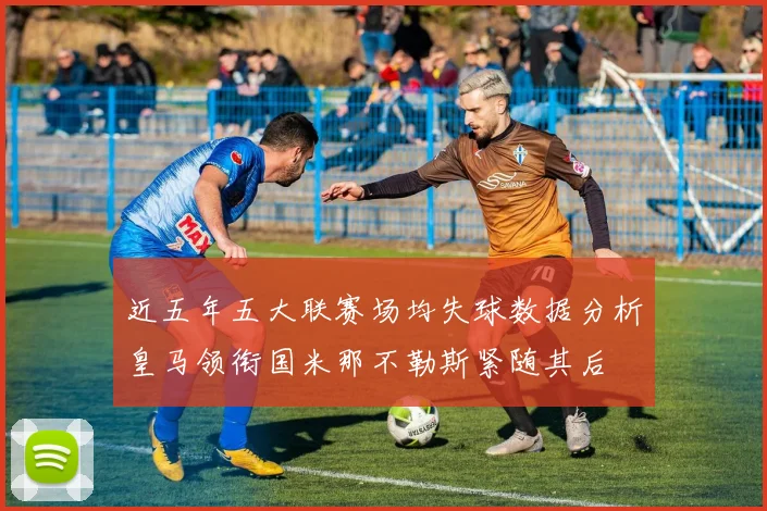 近五年五大联赛场均失球数据分析皇马领衔国米那不勒斯紧随其后
