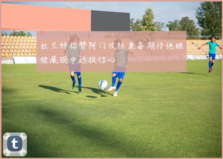 杜兰特称赞阿门攻防兼备期待他继续展现中远投信心