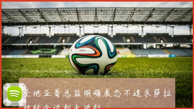 圣地亚哥总监明确表态不追求萨拉赫转会谈判未进行