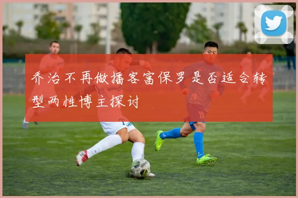 乔治不再做播客富保罗是否适合转型两性博主探讨