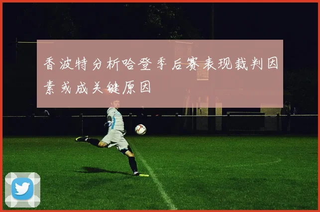香波特分析哈登季后赛表现裁判因素或成关键原因