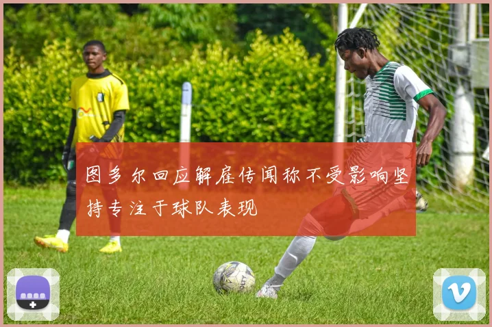 图多尔回应解雇传闻称不受影响坚持专注于球队表现