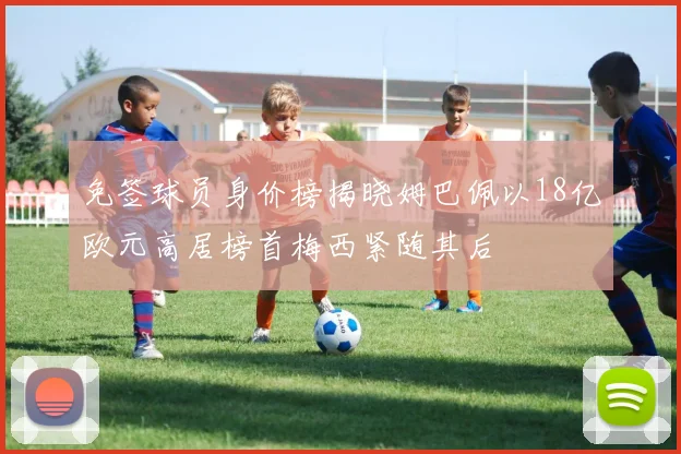 免签球员身价榜揭晓姆巴佩以18亿欧元高居榜首梅西紧随其后