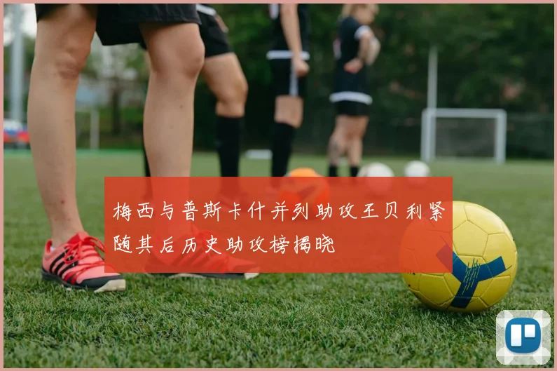 梅西与普斯卡什并列助攻王贝利紧随其后历史助攻榜揭晓