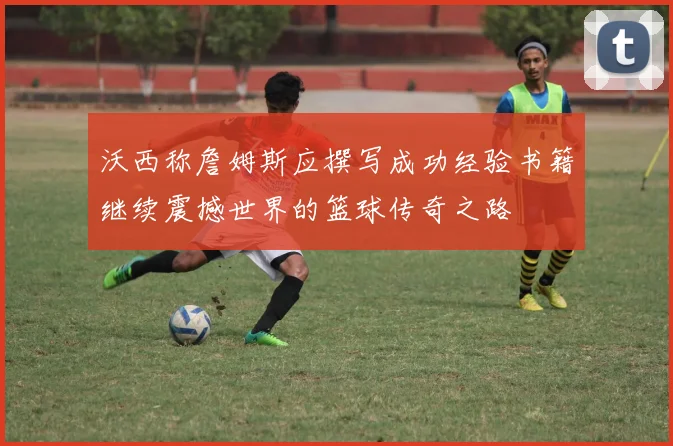 沃西称詹姆斯应撰写成功经验书籍继续震撼世界的篮球传奇之路